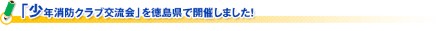 「少年消防クラブ交流会」を徳島県で開催しました！