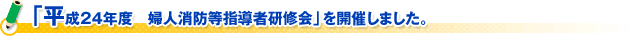 「平成24年度　婦人消防等指導者研修会」を開催しました。