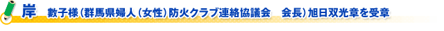 岸　數子様（群馬県婦人（女性）防火クラブ連絡協議会　会長）旭日双光章を受章