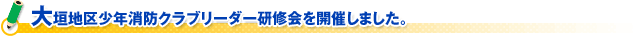 大垣地区少年消防クラブリーダー研修会を開催しました。