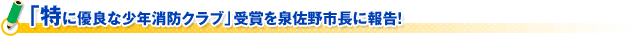 「特に優良な少年消防クラブ」受賞を泉佐野市長に報告！