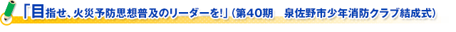 「目指せ、火災予防思想普及のリーダーを！」（第４０期　泉佐野市少年消防クラブ結成式）