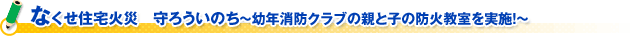 なくせ住宅火災　守ろういのち～幼年消防クラブの親と子の防火教室を実施！～